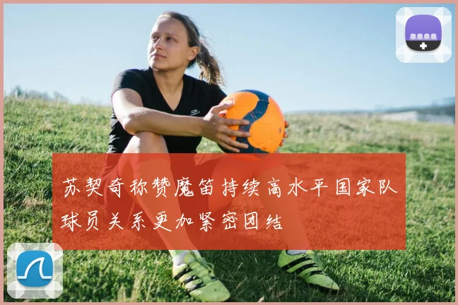 苏契奇称赞魔笛持续高水平国家队球员关系更加紧密团结