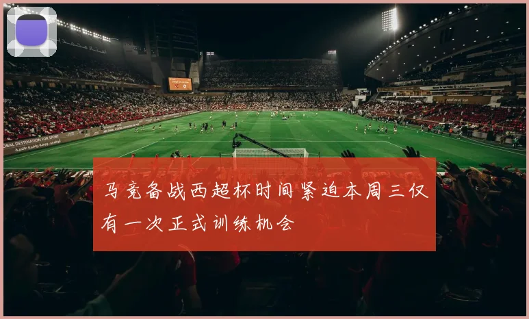 马竞备战西超杯时间紧迫本周三仅有一次正式训练机会