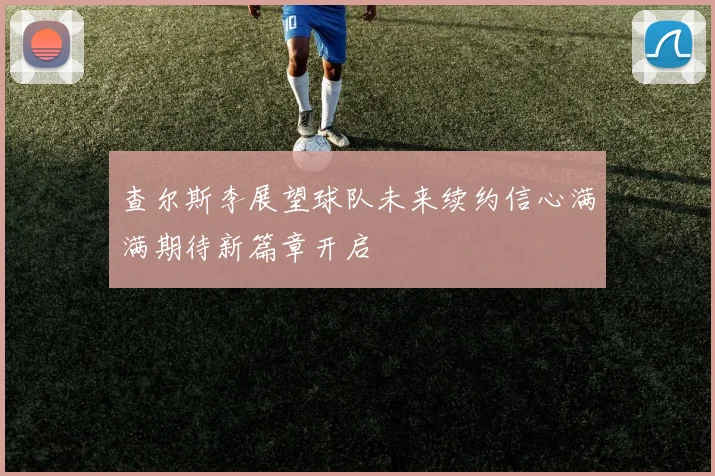 查尔斯李展望球队未来续约信心满满期待新篇章开启