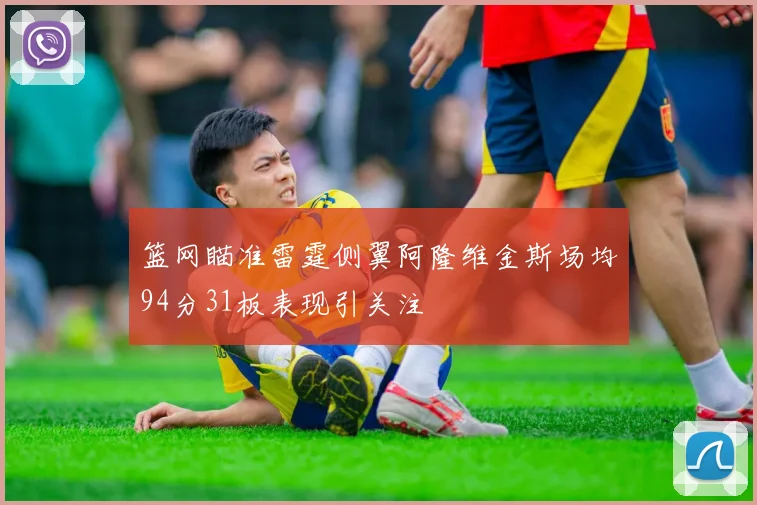 篮网瞄准雷霆侧翼阿隆维金斯场均94分31板表现引关注