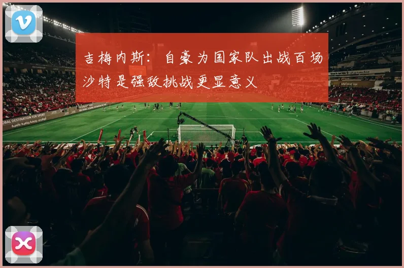 吉梅内斯：自豪为国家队出战百场沙特是强敌挑战更显意义