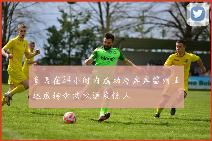 皇马在24小时内成功与库库雷利亚达成转会协议速度惊人