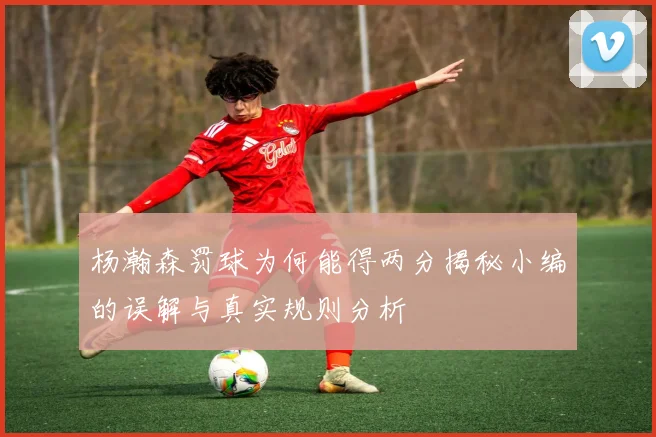 杨瀚森罚球为何能得两分揭秘小编的误解与真实规则分析