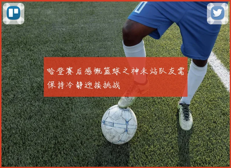 哈登赛后感慨篮球之神未站队友需保持冷静迎接挑战