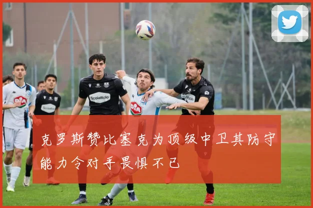 克罗斯赞比塞克为顶级中卫其防守能力令对手畏惧不已