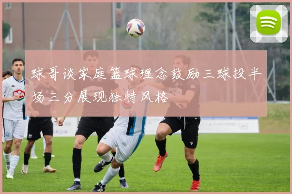 球哥谈家庭篮球理念鼓励三球投半场三分展现独特风格